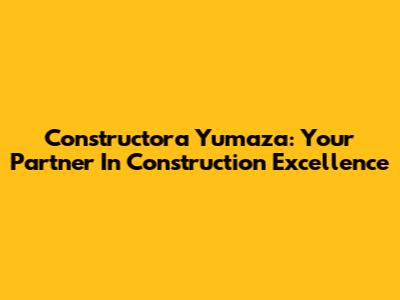 Constructora Yumaza: Your Partner In Construction Excellence