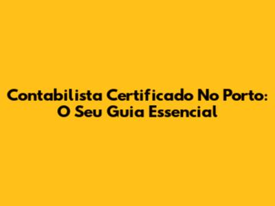 Contabilista Certificado No Porto: O Seu Guia Essencial