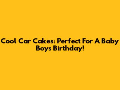 Cool Car Cakes: Perfect For A Baby Boy's Birthday!