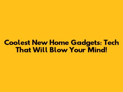 Coolest New Home Gadgets: Tech That Will Blow Your Mind!