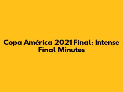 Copa América 2021 Final: Intense Final Minutes