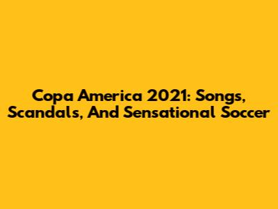 Copa America 2021: Songs, Scandals, And Sensational Soccer