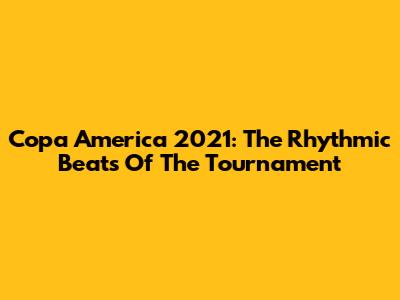 Copa America 2021: The Rhythmic Beats Of The Tournament