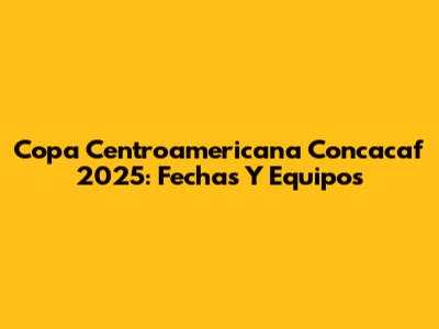 Copa Centroamericana Concacaf 2025: Fechas Y Equipos