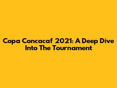 Copa Concacaf 2021: A Deep Dive Into The Tournament