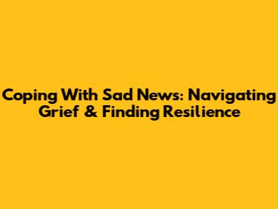 Coping With Sad News: Navigating Grief & Finding Resilience