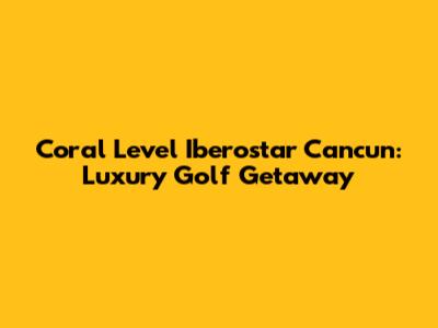 Coral Level Iberostar Cancun: Luxury Golf Getaway
