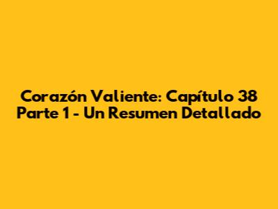 Corazón Valiente: Capítulo 38 Parte 1 - Un Resumen Detallado