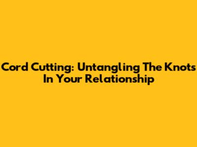 Cord Cutting: Untangling The Knots In Your Relationship