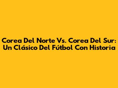 Corea Del Norte Vs. Corea Del Sur: Un Clásico Del Fútbol Con Historia