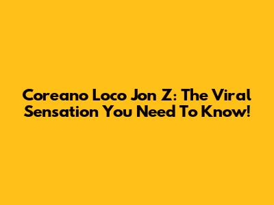 Coreano Loco Jon Z: The Viral Sensation You Need To Know!