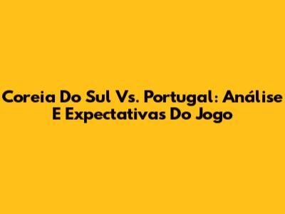Coreia Do Sul Vs. Portugal: Análise E Expectativas Do Jogo