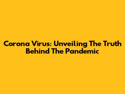 Corona Virus: Unveiling The Truth Behind The Pandemic