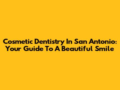 Cosmetic Dentistry In San Antonio: Your Guide To A Beautiful Smile