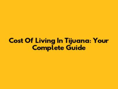 Cost Of Living In Tijuana: Your Complete Guide