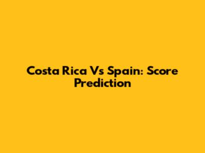 Costa Rica Vs Spain: Score Prediction