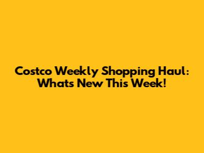 Costco Weekly Shopping Haul: What's New This Week!
