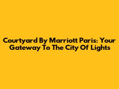 Courtyard By Marriott Paris: Your Gateway To The City Of Lights