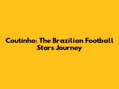 Coutinho: The Brazilian Football Star's Journey