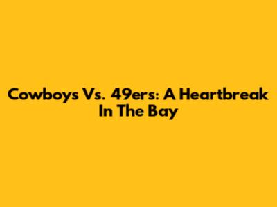 Cowboys Vs. 49ers: A Heartbreak In The Bay