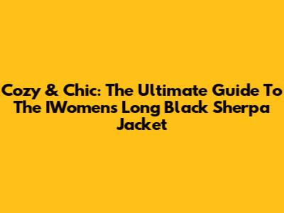 Cozy & Chic: The Ultimate Guide To The IWomen's Long Black Sherpa Jacket