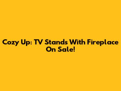 Cozy Up: TV Stands With Fireplace On Sale!
