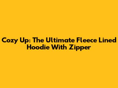 Cozy Up: The Ultimate Fleece Lined Hoodie With Zipper