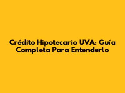 Crédito Hipotecario UVA: Guía Completa Para Entenderlo