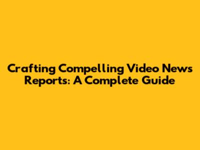 Crafting Compelling Video News Reports: A Complete Guide
