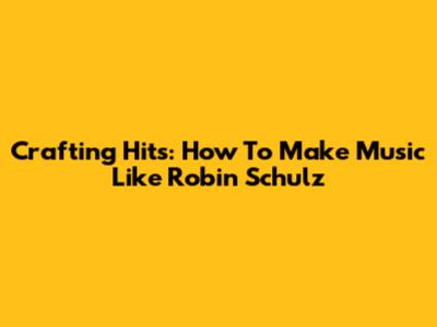 Crafting Hits: How To Make Music Like Robin Schulz
