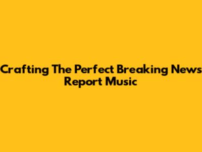 Crafting The Perfect Breaking News Report Music