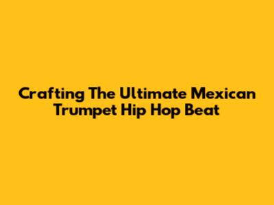 Crafting The Ultimate Mexican Trumpet Hip Hop Beat