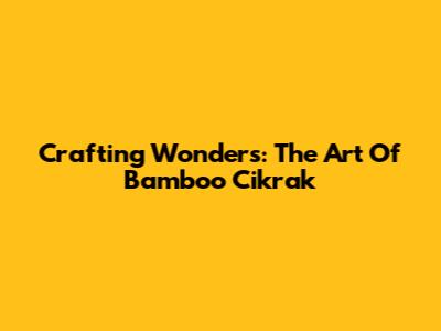 Crafting Wonders: The Art Of Bamboo Cikrak