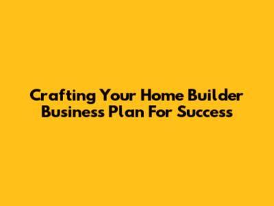 Crafting Your Home Builder Business Plan For Success