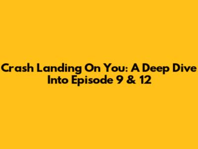 Crash Landing On You: A Deep Dive Into Episode 9 & 12