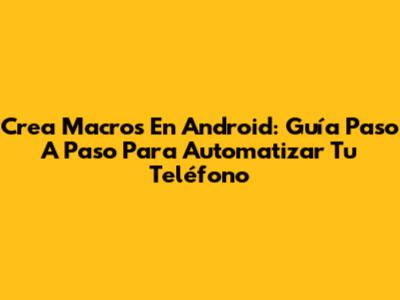 Crea Macros En Android: Guía Paso A Paso Para Automatizar Tu Teléfono
