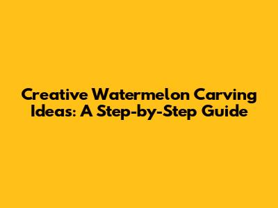 Creative Watermelon Carving Ideas: A Step-by-Step Guide