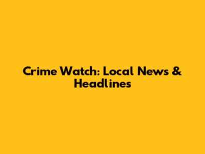 Crime Watch: Local News & Headlines
