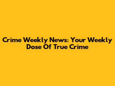 Crime Weekly News: Your Weekly Dose Of True Crime
