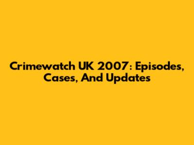Crimewatch UK 2007: Episodes, Cases, And Updates