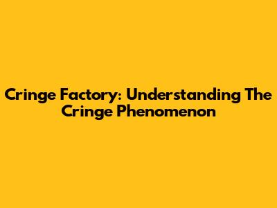 Cringe Factory: Understanding The Cringe Phenomenon