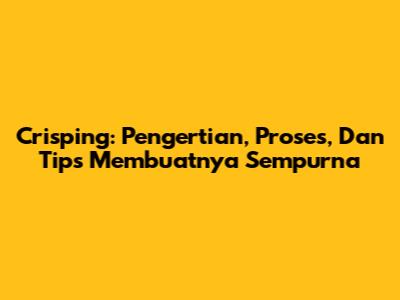 Crisping: Pengertian, Proses, Dan Tips Membuatnya Sempurna