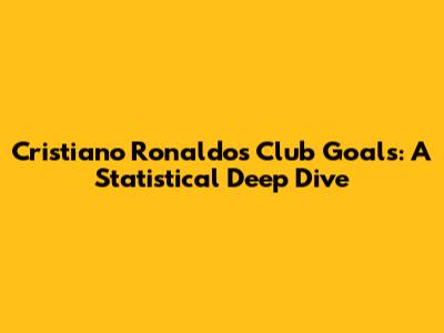 Cristiano Ronaldo's Club Goals: A Statistical Deep Dive