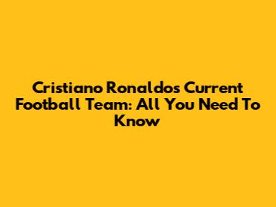 Cristiano Ronaldo's Current Football Team: All You Need To Know
