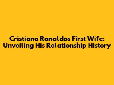 Cristiano Ronaldo's First Wife: Unveiling His Relationship History