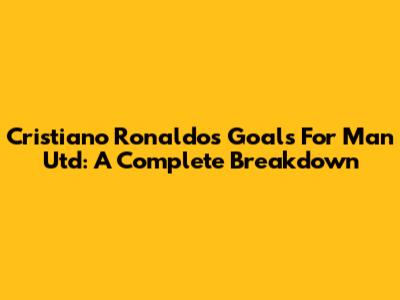 Cristiano Ronaldo's Goals For Man Utd: A Complete Breakdown