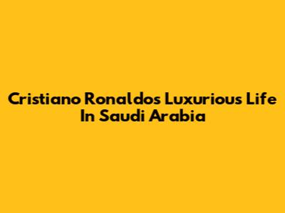 Cristiano Ronaldo's Luxurious Life In Saudi Arabia