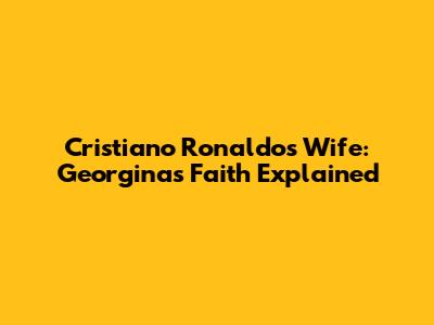 Cristiano Ronaldo's Wife: Georgina's Faith Explained