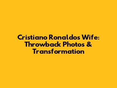 Cristiano Ronaldo's Wife: Throwback Photos & Transformation