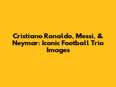 Cristiano Ronaldo, Messi, & Neymar: Iconic Football Trio Images